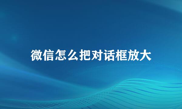 微信怎么把对话框放大