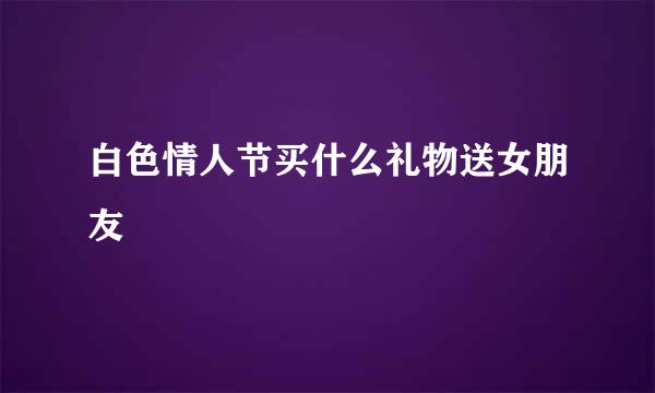 白色情人节买什么礼物送女朋友