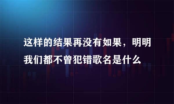 这样的结果再没有如果，明明我们都不曾犯错歌名是什么