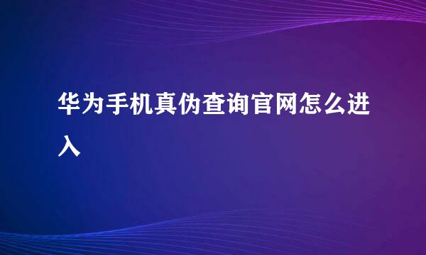 华为手机真伪查询官网怎么进入