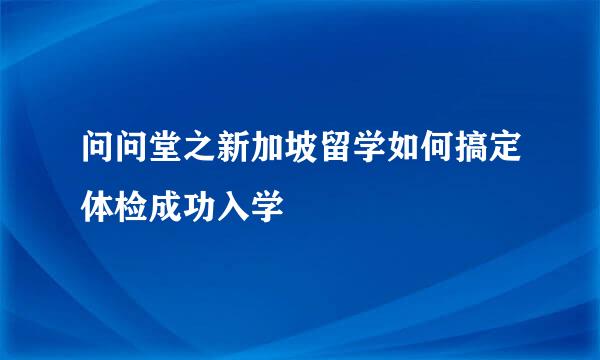 问问堂之新加坡留学如何搞定体检成功入学