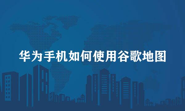 华为手机如何使用谷歌地图