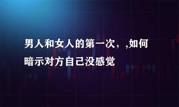 男人和女人的第一次，,如何暗示对方自己没感觉