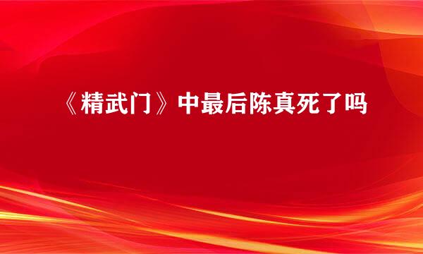 《精武门》中最后陈真死了吗