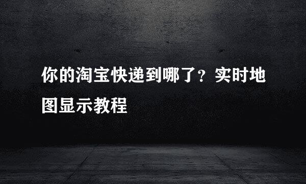 你的淘宝快递到哪了？实时地图显示教程