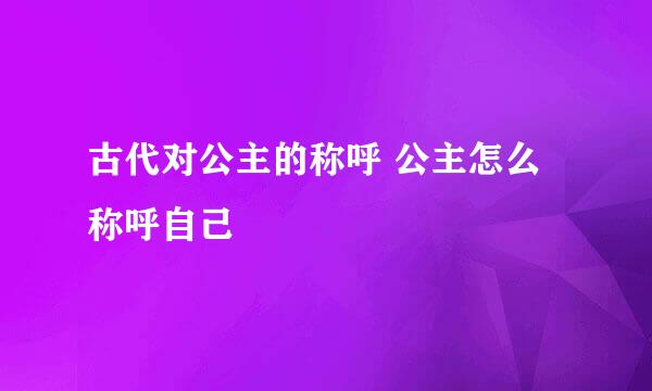 古代对公主的称呼 公主怎么称呼自己