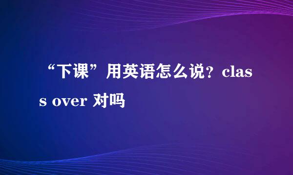 “下课”用英语怎么说？class over 对吗
