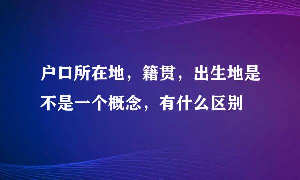 户口所在地，籍贯，出生地是不是一个概念，有什么区别