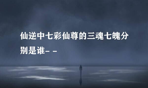 仙逆中七彩仙尊的三魂七魄分别是谁- -