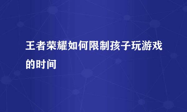 王者荣耀如何限制孩子玩游戏的时间