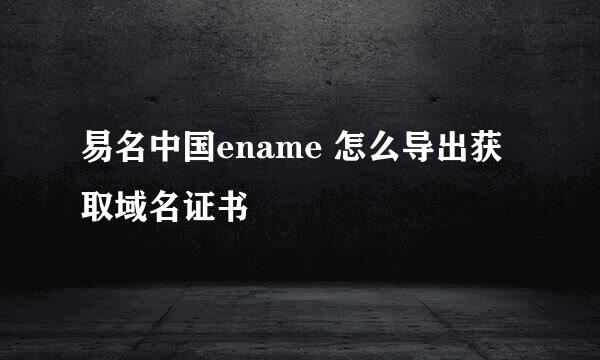 易名中国ename 怎么导出获取域名证书