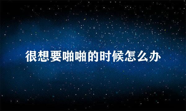 很想要啪啪的时候怎么办