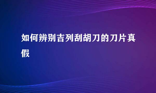 如何辨别吉列刮胡刀的刀片真假