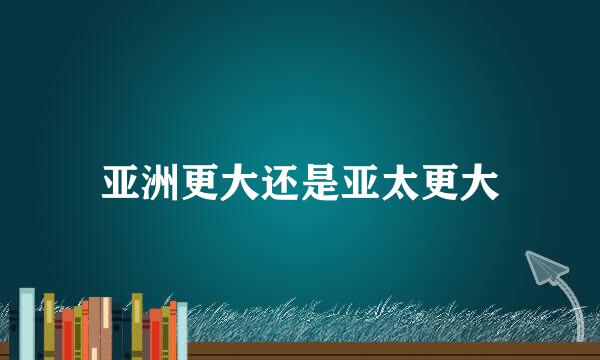 亚洲更大还是亚太更大