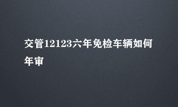 交管12123六年免检车辆如何年审