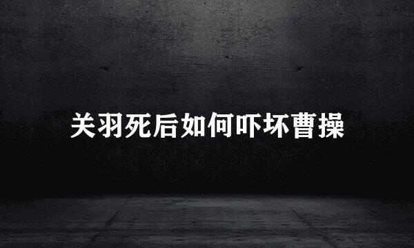 关羽死后如何吓坏曹操