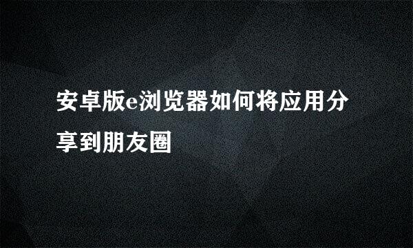 安卓版e浏览器如何将应用分享到朋友圈