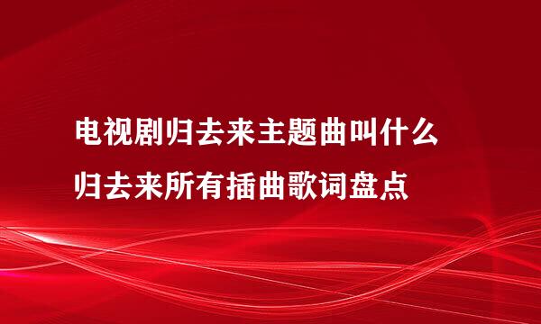 电视剧归去来主题曲叫什么 归去来所有插曲歌词盘点
