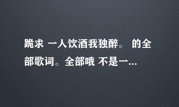 跪求 一人饮酒我独醉。 的全部歌词。全部哦 不是一分钟那个。谢谢谢谢谢谢谢