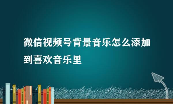 微信视频号背景音乐怎么添加到喜欢音乐里