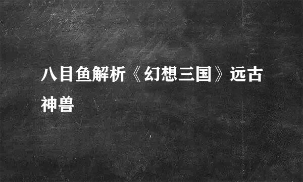 八目鱼解析《幻想三国》远古神兽
