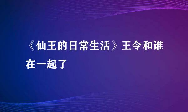 《仙王的日常生活》王令和谁在一起了