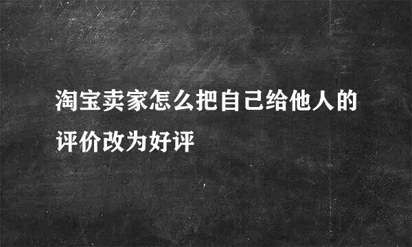 淘宝卖家怎么把自己给他人的评价改为好评