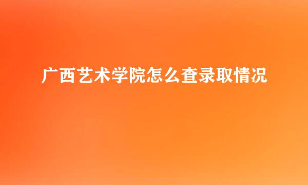 广西艺术学院怎么查录取情况