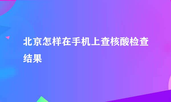 北京怎样在手机上查核酸检查结果