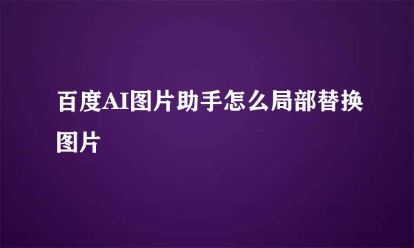 百度AI图片助手怎么局部替换图片