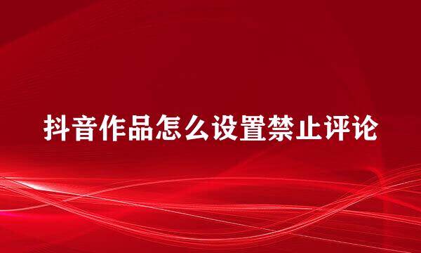 抖音作品怎么设置禁止评论