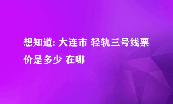 想知道: 大连市 轻轨三号线票价是多少 在哪