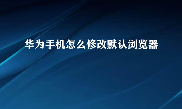华为手机怎么修改默认浏览器