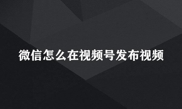 微信怎么在视频号发布视频