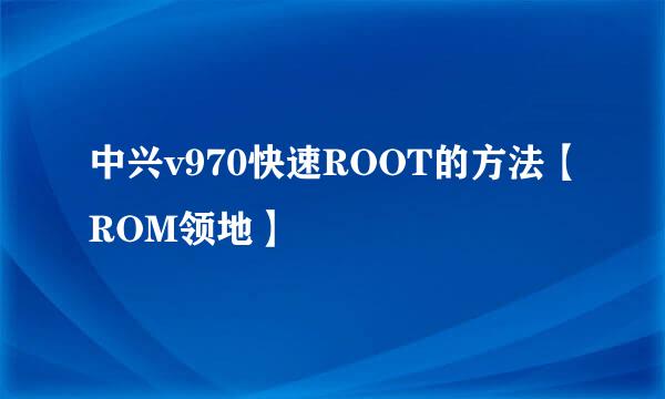 中兴v970快速ROOT的方法【ROM领地】