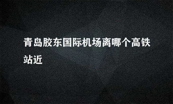 青岛胶东国际机场离哪个高铁站近