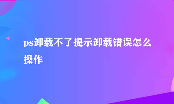 ps卸载不了提示卸载错误怎么操作