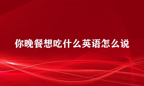 你晚餐想吃什么英语怎么说