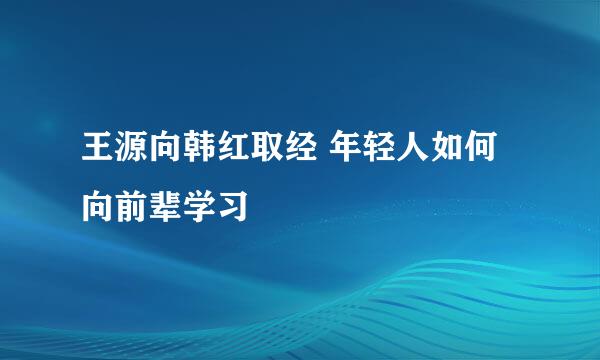 王源向韩红取经 年轻人如何向前辈学习