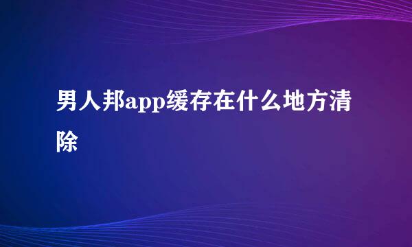 男人邦app缓存在什么地方清除