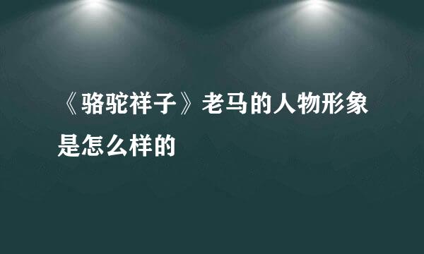 《骆驼祥子》老马的人物形象是怎么样的