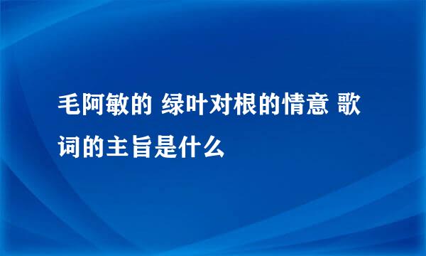 毛阿敏的 绿叶对根的情意 歌词的主旨是什么