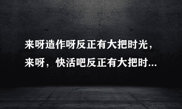 来呀造作呀反正有大把时光，来呀，快活吧反正有大把时光…… 这是哪首歌的歌词