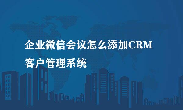 企业微信会议怎么添加CRM客户管理系统