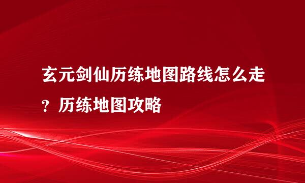 玄元剑仙历练地图路线怎么走？历练地图攻略