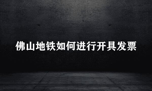 佛山地铁如何进行开具发票