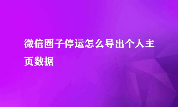 微信圈子停运怎么导出个人主页数据