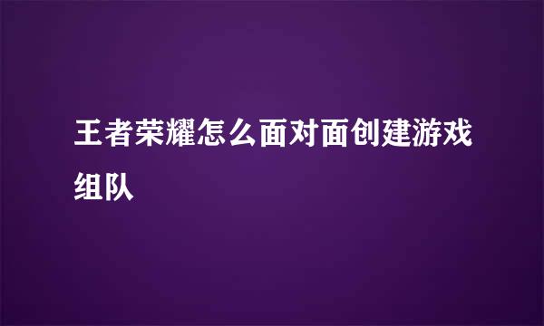 王者荣耀怎么面对面创建游戏组队
