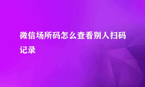 微信场所码怎么查看别人扫码记录