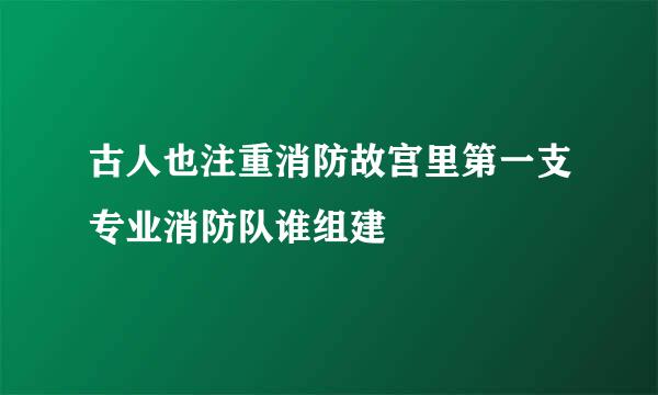 古人也注重消防故宫里第一支专业消防队谁组建